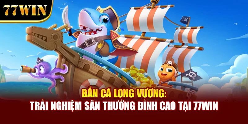Bắn Cá Long Vương: Trải Nghiệm Săn Thưởng Đỉnh Cao Tại 77win